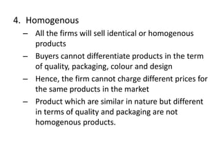 4. Homogenous
– All the firms will sell identical or homogenous
products
– Buyers cannot differentiate products in the term
of quality, packaging, colour and design
– Hence, the firm cannot charge different prices for
the same products in the market
– Product which are similar in nature but different
in terms of quality and packaging are not
homogenous products.
 