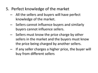 5. Perfect knowledge of the market
– All the sellers and buyers will have perfect
knowledge of the market.
– Sellers cannot influence buyers and similarly
buyers cannot influence sellers.
– Sellers must know the price charge by other
sellers in the market and the buyers must know
the price being charged by another sellers.
– If any seller charges a higher price, the buyer will
buy from different sellers
 