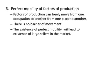 6. Perfect mobility of factors of production
– Factors of production can freely move from one
occupation to another from one place to another.
– There is no barrier of movement.
– The existence of perfect mobility will lead to
existence of large sellers in the market.
 