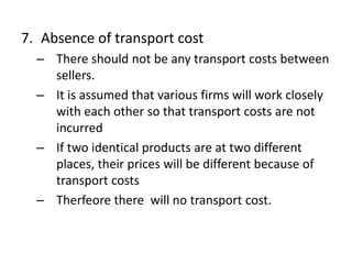 7. Absence of transport cost
– There should not be any transport costs between
sellers.
– It is assumed that various firms will work closely
with each other so that transport costs are not
incurred
– If two identical products are at two different
places, their prices will be different because of
transport costs
– Therfeore there will no transport cost.
 