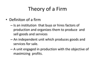 Theory of a Firm
• Definiton of a firm
– Is an institution that buys or hires factors of
production and organizes them to produce and
sell goods and services
– An independent unit which produces goods and
services for sale.
– A unit engaged in production with the objective of
maximizing profits.
 