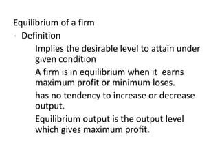 Equilibrium of a firm
- Definition
Implies the desirable level to attain under
given condition
A firm is in equilibrium when it earns
maximum profit or minimum loses.
has no tendency to increase or decrease
output.
Equilibrium output is the output level
which gives maximum profit.
 