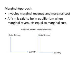 Marginal Approach
• Invovles marginal revenue and marginal cost
• A firm is said to be in equilibrium when
marginal revenueis equal to marginal cost.
MARGINAL REVEUE = MARGINAL COST
Cost / Revenue Cost / Revenue
Quantity Quantity
 
