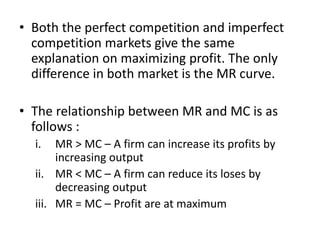 • Both the perfect competition and imperfect
competition markets give the same
explanation on maximizing profit. The only
difference in both market is the MR curve.
• The relationship between MR and MC is as
follows :
i. MR > MC – A firm can increase its profits by
increasing output
ii. MR < MC – A firm can reduce its loses by
decreasing output
iii. MR = MC – Profit are at maximum
 