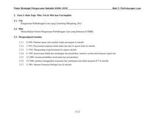 Pelan Strategik Pengurusan Sekolah 2008- 2010                                                                   Bab 7- Perhubungan Luar


2. Fasa 2- Hala Tuju: Misi, Visi & Misi dan Visi Implisit

2.1. Visi
       Pengurusan Perhubungan Luar yang Cemerlang Menjelang 2011

2.2. Misi
      Menyediakan Sistem Pengurusan Perhubungan Luar yang berkesan di SMKL

2.3. Mengenalpasti mandat

     2.3.1.   6/1998- Panduan tajaan oleh syarikat/ badan perniagaan di sekolah
     2.3.2.   1/1991- Penceramah jemputan untuk majlis dan aktiviti agama Islam di sekolah
     2.3.3.   3/ 1993- Mengundang orang kenamaan ke uapaca sekolah
     2.3.4.   6/ 1992- penerimaan hadiah dan sumbangan dari pertubuhan, institusi, syarikat dan kerajaan negara luar.
     2.3.5.   12/ 2000- lawatan pendidikan murid pada hari persekolahan
     2.3.6.   19/ 2000- panduan menggalakan kerjasama dan sumbangan luar dalam program ICT di sekolah
     2.3.7.   5/ 2001- Batasan Persatuan Ibubapa Guru di sekolah




                                                                      (7) 2
 