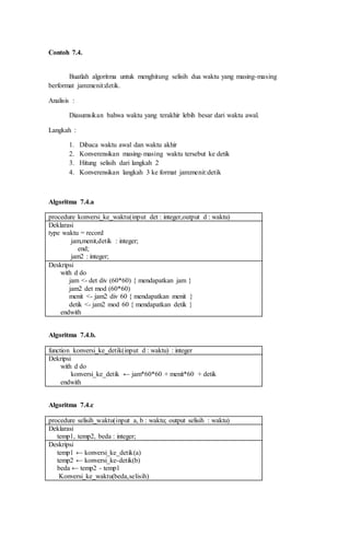 Contoh 7.4.
Buatlah algoritma untuk menghitung selisih dua waktu yang masing-masing
berformat jam:menit:detik.
Analisis :
Diasumsikan bahwa waktu yang terakhir lebih besar dari waktu awal.
Langkah :
1. Dibaca waktu awal dan waktu akhir
2. Konverensikan masing-masing waktu tersebut ke detik
3. Hitung selisih dari langkah 2
4. Konverensikan langkah 3 ke format jam:menit:detik
Algoritma 7.4.a
procedure konversi_ke_waktu(input det : integer,output d : waktu)
Deklarasi
type waktu = record
jam,menit,detik : integer;
end;
jam2 : integer;
Deskripsi
with d do
jam <- det div (60*60) { mendapatkan jam }
jam2 det mod (60*60)
menit <- jam2 div 60 { mendapatkan menit }
detik <- jam2 mod 60 { mendapatkan detik }
endwith
Algoritma 7.4.b.
function konversi_ke_detik(input d : waktu) : integer
Dekripsi
with d do
konversi_ke_detik ← jam*60*60 + menit*60 + detik
endwith
Algoritma 7.4.c
procedure selisih_waktu(input a, b : waktu; output selisih : waktu)
Deklarasi
temp1, temp2, beda : integer;
Deskripsi
temp1 ← konversi_ke_detik(a)
temp2 ← konversi_ke-detik(b)
beda ← temp2 - temp1
Konversi_ke_waktu(beda,selisih)
 