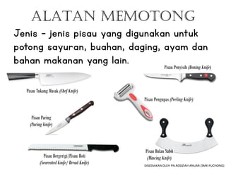 ALATAN MEMOTONG
Jenis – jenis pisau yang digunakan untuk
potong sayuran, buahan, daging, ayam dan
bahan makanan yang lain.
Pisau Tukang Masak (Chef Knife)
Pisau Bergerigi/Pisau Roti
(Searrated Knife/ Bread Knife)
Pisau Penyisih (Boning Knife)
Pisau Bulan Sabit
(Mincing Knife)
Pisau Paring
(Paring Knife)
Pisau Pengupas (Peeling Knife)
DISEDIAKAN OLEH PN.RODZIAH ANUAR (SMK PUCHONG)
 