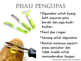 •Digunakan untuk buang
kulit sayuran jenis
berubi dan juga buah-
buahan .
•Kecil dan ringan
•Senang untuk digunakan.
•Bentuk matanya seperti
pisau pencukur dan
tidak mudah untuk
mencederakan tangan.
Pisau Pengupas
DISEDIAKAN OLEH PN.RODZIAH ANUAR (SMK PUCHONG)
 