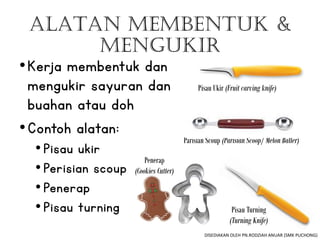 ALATAN MEMBENTUK &
MENGUKIR
•Kerja membentuk dan
mengukir sayuran dan
buahan atau doh
•Contoh alatan:
•Pisau ukir
•Perisian scoup
•Penerap
•Pisau turning
Pisau Ukir (Fruit carving knife)
Pisau Turning
(Turning Knife)
Parisian Scoup (Parisian Scoop/ Melon Baller)
Penerap
(Cookies Cutter)
DISEDIAKAN OLEH PN.RODZIAH ANUAR (SMK PUCHONG)
 