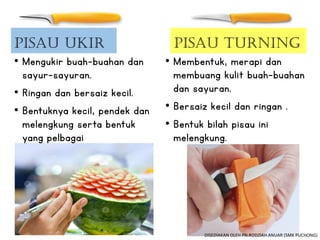 • Mengukir buah-buahan dan
sayur-sayuran.
• Ringan dan bersaiz kecil.
• Bentuknya kecil, pendek dan
melengkung serta bentuk
yang pelbagai
Pisau Turning
• Membentuk, merapi dan
membuang kulit buah-buahan
dan sayuran.
• Bersaiz kecil dan ringan .
• Bentuk bilah pisau ini
melengkung.
Pisau Ukir
DISEDIAKAN OLEH PN.RODZIAH ANUAR (SMK PUCHONG)
 