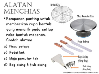 ALATAN
MENGHIAS
Bag Aising
(Icing Bag)
Tiub Aising
(Icing Tube)
Redai Kek
Meja Pemutar Kek
Pisau Pelepa
•Komponen penting untuk
memberikan rupa bentuk
yang menarik pada setiap
reka bentuk makanan.
Contoh alatan:
a) Pisau pelepa
b) Redai kek
c) Meja pemutar kek
d) Beg aising & tiub aising
DISEDIAKAN OLEH PN.RODZIAH ANUAR (SMK PUCHONG)
 