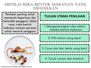 MENILAI REKA BENTUK MAKANAN YANG
DIHASILKAN
Penilaian penting untuk
memenuhi keperluan dan
kehendak pengguna. Selain
rasa, reka bentuk
makanan memain peranan
untuk menarik pengguna
TUJUAN UTAMA PENILAIAN
DISEDIAKAN OLEH PN.RODZIAH ANUAR (SMK PUCHONG)
 