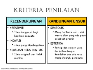 KRITERIA PENILAIAN
KECENDERUNGAN
• KREATIVITI
• Idea imaginasi bagi
hasilkan sesuatu
• INOVASI
• Idea yang dipelbagaikan
• KEASLIAN REKA BENTUK
• Idea original dan tidak
meniru
KANDUNGAN UNSUR
• SIMBOLIK
• Mesej tertentu, ciri – ciri
mesra alam yang ada pada
sesebuah produk
• ESTETIKA
• Prinsip dan elemen yang
berkaitan dengan
keindahan dan cita rasa
mempengaruhi pengguna
DISEDIAKAN OLEH PN.RODZIAH ANUAR (SMK PUCHONG)
 