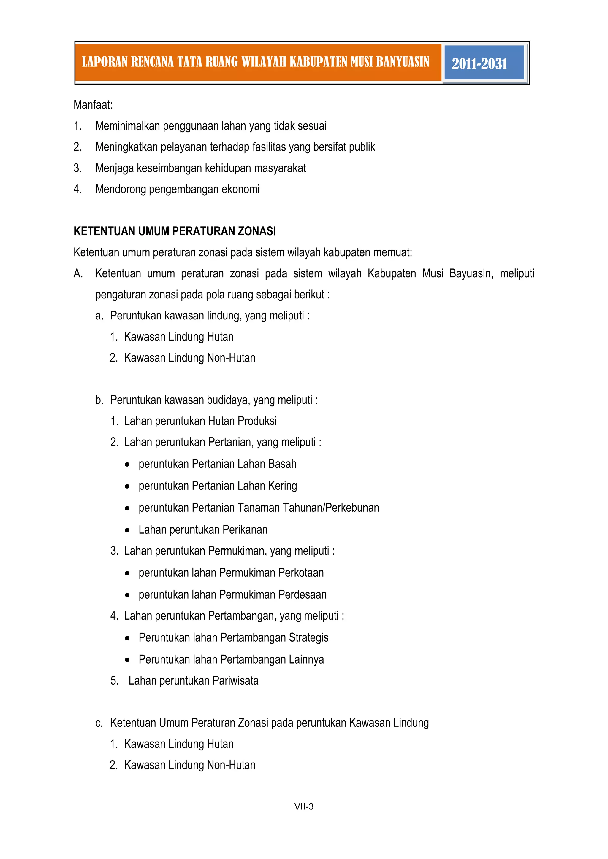 1 
VII-3 
LAPORAN RENCANA TATA RUANG WILAYAH KABUPATEN MUSI BANYUASIN 2011-2031 
Manfaat: 
1. Meminimalkan penggunaan lahan yang tidak sesuai 
2. Meningkatkan pelayanan terhadap fasilitas yang bersifat publik 
3. Menjaga keseimbangan kehidupan masyarakat 
4. Mendorong pengembangan ekonomi 
KETENTUAN UMUM PERATURAN ZONASI 
Ketentuan umum peraturan zonasi pada sistem wilayah kabupaten memuat: 
A. Ketentuan umum peraturan zonasi pada sistem wilayah Kabupaten Musi Bayuasin, meliputi pengaturan zonasi pada pola ruang sebagai berikut : 
a. Peruntukan kawasan lindung, yang meliputi : 
1. Kawasan Lindung Hutan 
2. Kawasan Lindung Non-Hutan 
b. Peruntukan kawasan budidaya, yang meliputi : 
1. Lahan peruntukan Hutan Produksi 
2. Lahan peruntukan Pertanian, yang meliputi : peruntukan Pertanian Lahan Basah peruntukan Pertanian Lahan Kering peruntukan Pertanian Tanaman Tahunan/Perkebunan Lahan peruntukan Perikanan 
3. Lahan peruntukan Permukiman, yang meliputi : peruntukan lahan Permukiman Perkotaan peruntukan lahan Permukiman Perdesaan 
4. Lahan peruntukan Pertambangan, yang meliputi : Peruntukan lahan Pertambangan Strategis Peruntukan lahan Pertambangan Lainnya 
5. Lahan peruntukan Pariwisata 
c. Ketentuan Umum Peraturan Zonasi pada peruntukan Kawasan Lindung 
1. Kawasan Lindung Hutan 
2. Kawasan Lindung Non-Hutan  