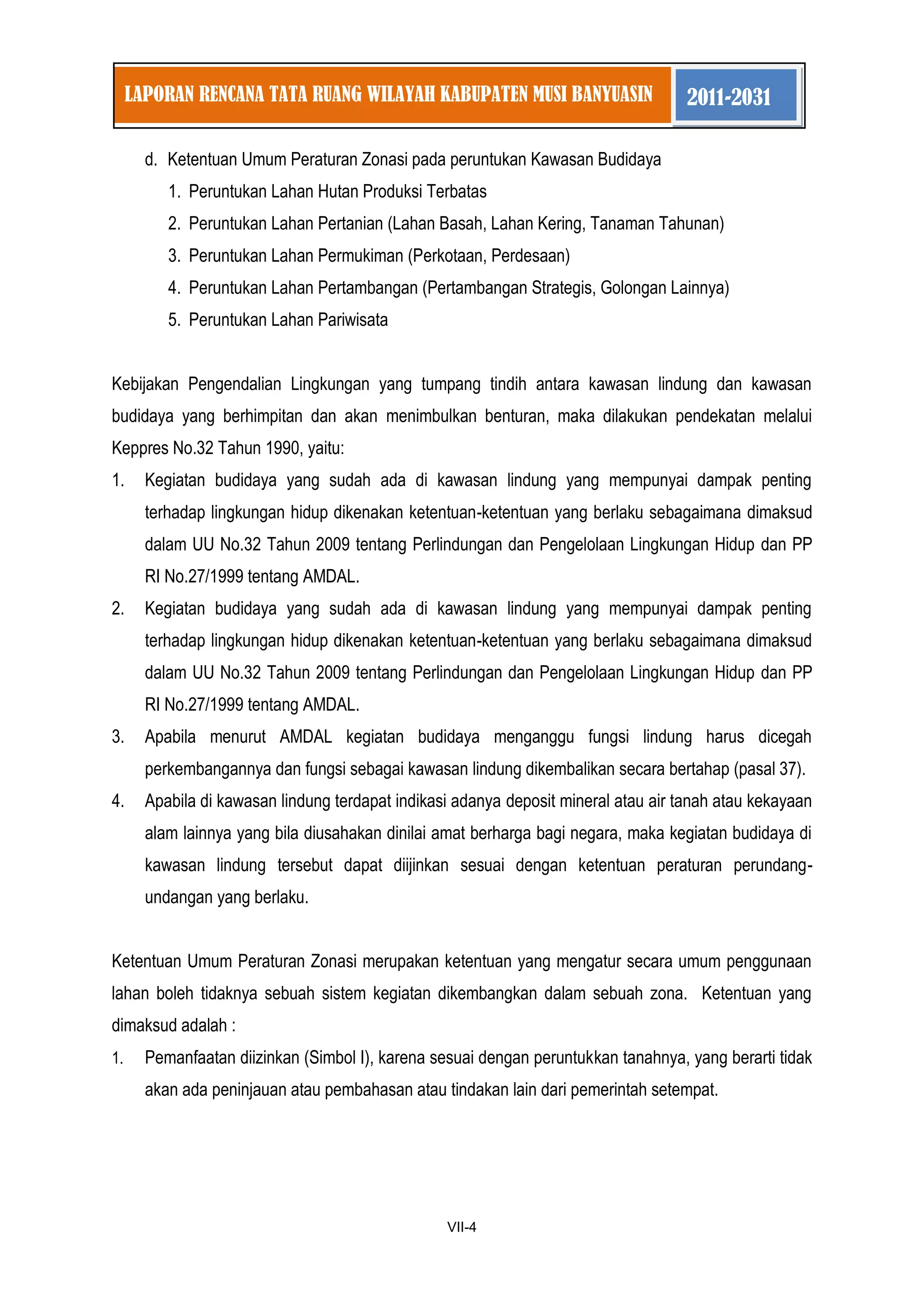 1 
VII-4 
LAPORAN RENCANA TATA RUANG WILAYAH KABUPATEN MUSI BANYUASIN 2011-2031 
d. Ketentuan Umum Peraturan Zonasi pada peruntukan Kawasan Budidaya 
1. Peruntukan Lahan Hutan Produksi Terbatas 
2. Peruntukan Lahan Pertanian (Lahan Basah, Lahan Kering, Tanaman Tahunan) 
3. Peruntukan Lahan Permukiman (Perkotaan, Perdesaan) 
4. Peruntukan Lahan Pertambangan (Pertambangan Strategis, Golongan Lainnya) 
5. Peruntukan Lahan Pariwisata 
Kebijakan Pengendalian Lingkungan yang tumpang tindih antara kawasan lindung dan kawasan budidaya yang berhimpitan dan akan menimbulkan benturan, maka dilakukan pendekatan melalui Keppres No.32 Tahun 1990, yaitu: 
1. Kegiatan budidaya yang sudah ada di kawasan lindung yang mempunyai dampak penting terhadap lingkungan hidup dikenakan ketentuan-ketentuan yang berlaku sebagaimana dimaksud dalam UU No.32 Tahun 2009 tentang Perlindungan dan Pengelolaan Lingkungan Hidup dan PP RI No.27/1999 tentang AMDAL. 
2. Kegiatan budidaya yang sudah ada di kawasan lindung yang mempunyai dampak penting terhadap lingkungan hidup dikenakan ketentuan-ketentuan yang berlaku sebagaimana dimaksud dalam UU No.32 Tahun 2009 tentang Perlindungan dan Pengelolaan Lingkungan Hidup dan PP RI No.27/1999 tentang AMDAL. 
3. Apabila menurut AMDAL kegiatan budidaya menganggu fungsi lindung harus dicegah perkembangannya dan fungsi sebagai kawasan lindung dikembalikan secara bertahap (pasal 37). 
4. Apabila di kawasan lindung terdapat indikasi adanya deposit mineral atau air tanah atau kekayaan alam lainnya yang bila diusahakan dinilai amat berharga bagi negara, maka kegiatan budidaya di kawasan lindung tersebut dapat diijinkan sesuai dengan ketentuan peraturan perundang- undangan yang berlaku. 
Ketentuan Umum Peraturan Zonasi merupakan ketentuan yang mengatur secara umum penggunaan lahan boleh tidaknya sebuah sistem kegiatan dikembangkan dalam sebuah zona. Ketentuan yang dimaksud adalah : 
1. Pemanfaatan diizinkan (Simbol I), karena sesuai dengan peruntukkan tanahnya, yang berarti tidak akan ada peninjauan atau pembahasan atau tindakan lain dari pemerintah setempat.  