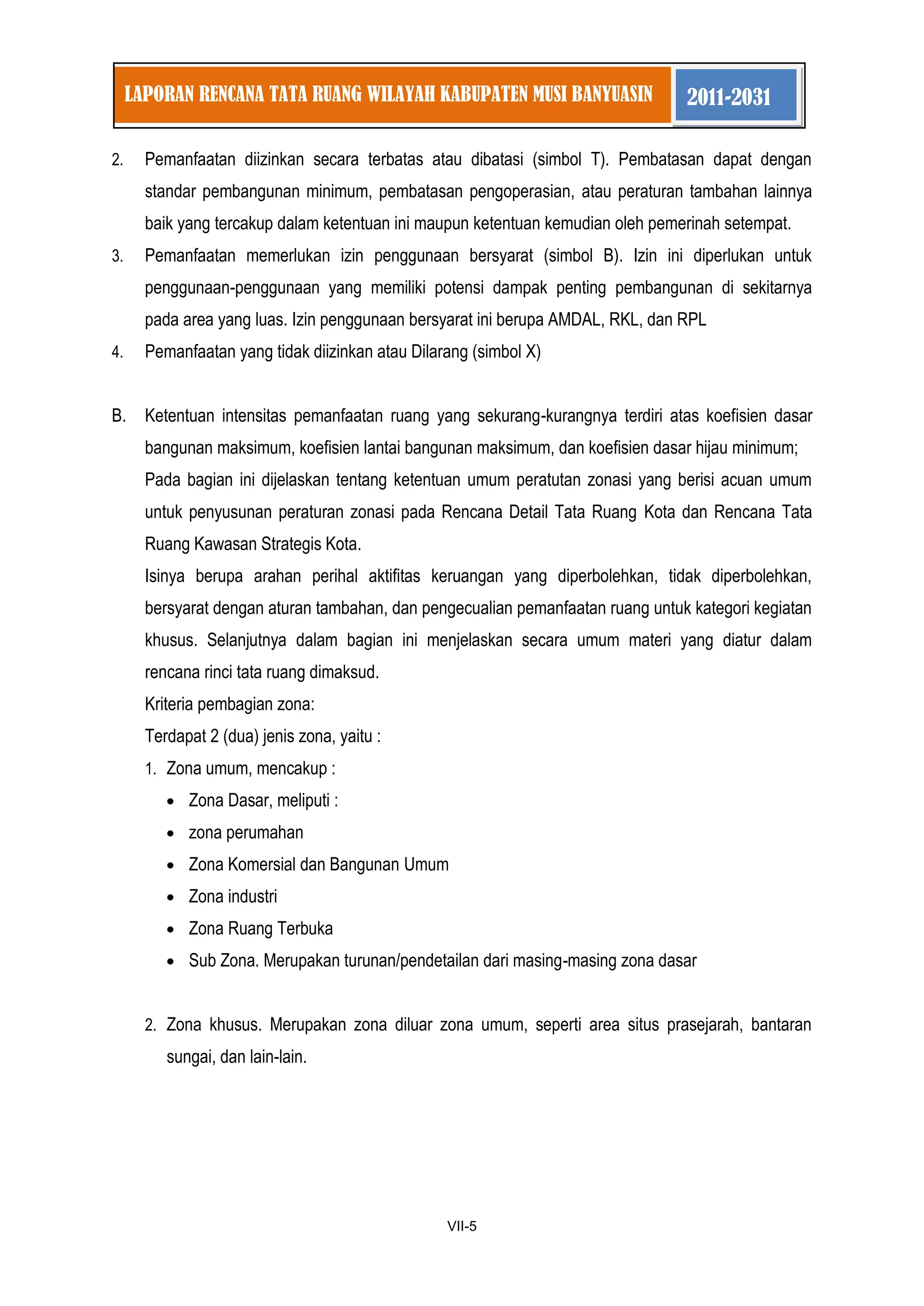 1 
VII-5 
LAPORAN RENCANA TATA RUANG WILAYAH KABUPATEN MUSI BANYUASIN 2011-2031 
2. Pemanfaatan diizinkan secara terbatas atau dibatasi (simbol T). Pembatasan dapat dengan standar pembangunan minimum, pembatasan pengoperasian, atau peraturan tambahan lainnya baik yang tercakup dalam ketentuan ini maupun ketentuan kemudian oleh pemerinah setempat. 
3. Pemanfaatan memerlukan izin penggunaan bersyarat (simbol B). Izin ini diperlukan untuk penggunaan-penggunaan yang memiliki potensi dampak penting pembangunan di sekitarnya pada area yang luas. Izin penggunaan bersyarat ini berupa AMDAL, RKL, dan RPL 
4. Pemanfaatan yang tidak diizinkan atau Dilarang (simbol X) 
B. Ketentuan intensitas pemanfaatan ruang yang sekurang-kurangnya terdiri atas koefisien dasar bangunan maksimum, koefisien lantai bangunan maksimum, dan koefisien dasar hijau minimum; 
Pada bagian ini dijelaskan tentang ketentuan umum peratutan zonasi yang berisi acuan umum untuk penyusunan peraturan zonasi pada Rencana Detail Tata Ruang Kota dan Rencana Tata Ruang Kawasan Strategis Kota. 
Isinya berupa arahan perihal aktifitas keruangan yang diperbolehkan, tidak diperbolehkan, bersyarat dengan aturan tambahan, dan pengecualian pemanfaatan ruang untuk kategori kegiatan khusus. Selanjutnya dalam bagian ini menjelaskan secara umum materi yang diatur dalam rencana rinci tata ruang dimaksud. 
Kriteria pembagian zona: 
Terdapat 2 (dua) jenis zona, yaitu : 
1. Zona umum, mencakup : Zona Dasar, meliputi : zona perumahan Zona Komersial dan Bangunan Umum Zona industri Zona Ruang Terbuka Sub Zona. Merupakan turunan/pendetailan dari masing-masing zona dasar 
2. Zona khusus. Merupakan zona diluar zona umum, seperti area situs prasejarah, bantaran sungai, dan lain-lain. 
 
