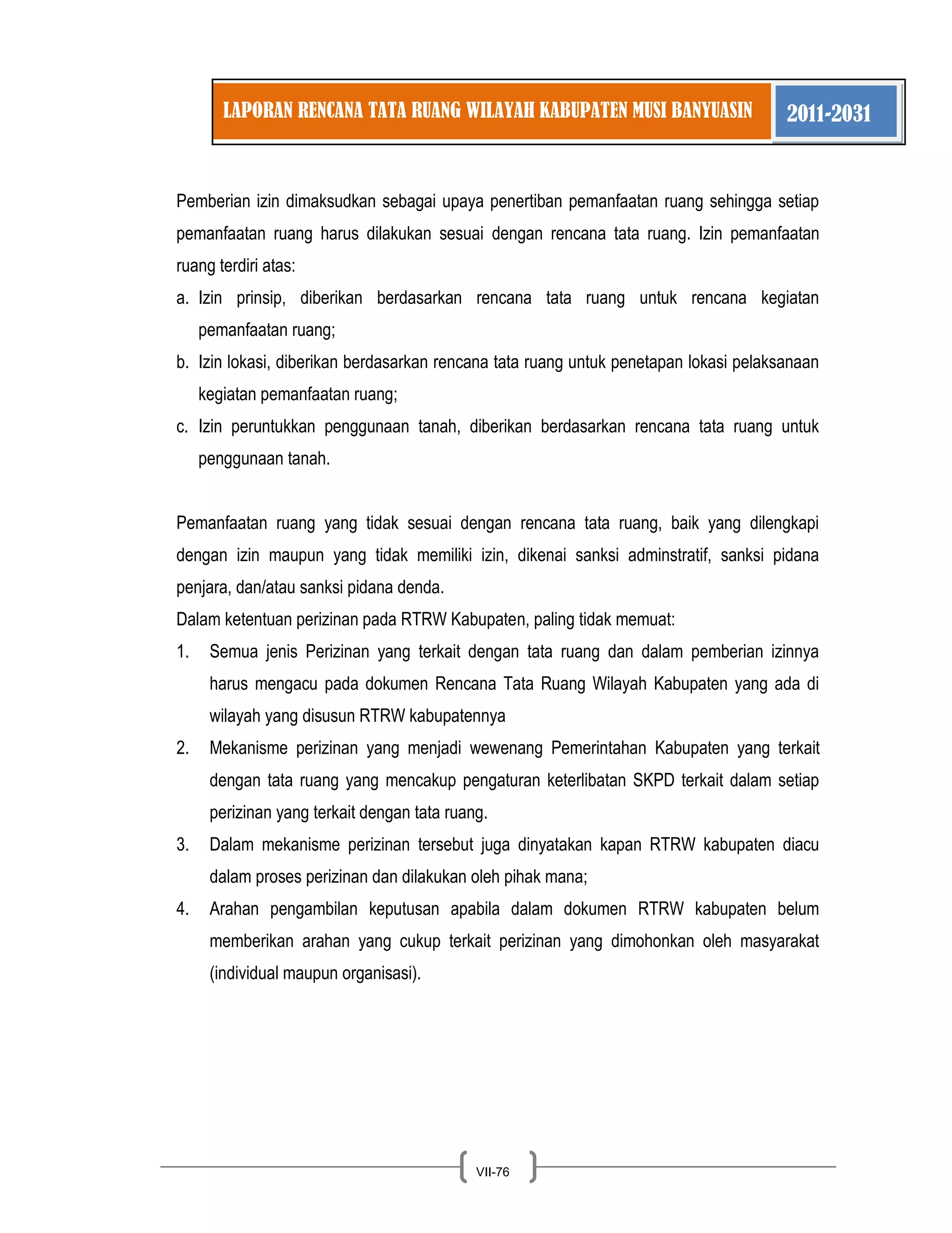 LAPORAN RENCANA TATA RUANG WILAYAH KABUPATEN MUSI BANYUASIN 2011-2031 
VII-76 
Pemberian izin dimaksudkan sebagai upaya penertiban pemanfaatan ruang sehingga setiap pemanfaatan ruang harus dilakukan sesuai dengan rencana tata ruang. Izin pemanfaatan ruang terdiri atas: 
a. Izin prinsip, diberikan berdasarkan rencana tata ruang untuk rencana kegiatan pemanfaatan ruang; 
b. Izin lokasi, diberikan berdasarkan rencana tata ruang untuk penetapan lokasi pelaksanaan kegiatan pemanfaatan ruang; 
c. Izin peruntukkan penggunaan tanah, diberikan berdasarkan rencana tata ruang untuk penggunaan tanah. 
Pemanfaatan ruang yang tidak sesuai dengan rencana tata ruang, baik yang dilengkapi dengan izin maupun yang tidak memiliki izin, dikenai sanksi adminstratif, sanksi pidana penjara, dan/atau sanksi pidana denda. 
Dalam ketentuan perizinan pada RTRW Kabupaten, paling tidak memuat: 
1. Semua jenis Perizinan yang terkait dengan tata ruang dan dalam pemberian izinnya harus mengacu pada dokumen Rencana Tata Ruang Wilayah Kabupaten yang ada di wilayah yang disusun RTRW kabupatennya 
2. Mekanisme perizinan yang menjadi wewenang Pemerintahan Kabupaten yang terkait dengan tata ruang yang mencakup pengaturan keterlibatan SKPD terkait dalam setiap perizinan yang terkait dengan tata ruang. 
3. Dalam mekanisme perizinan tersebut juga dinyatakan kapan RTRW kabupaten diacu dalam proses perizinan dan dilakukan oleh pihak mana; 
4. Arahan pengambilan keputusan apabila dalam dokumen RTRW kabupaten belum memberikan arahan yang cukup terkait perizinan yang dimohonkan oleh masyarakat (individual maupun organisasi). 
 