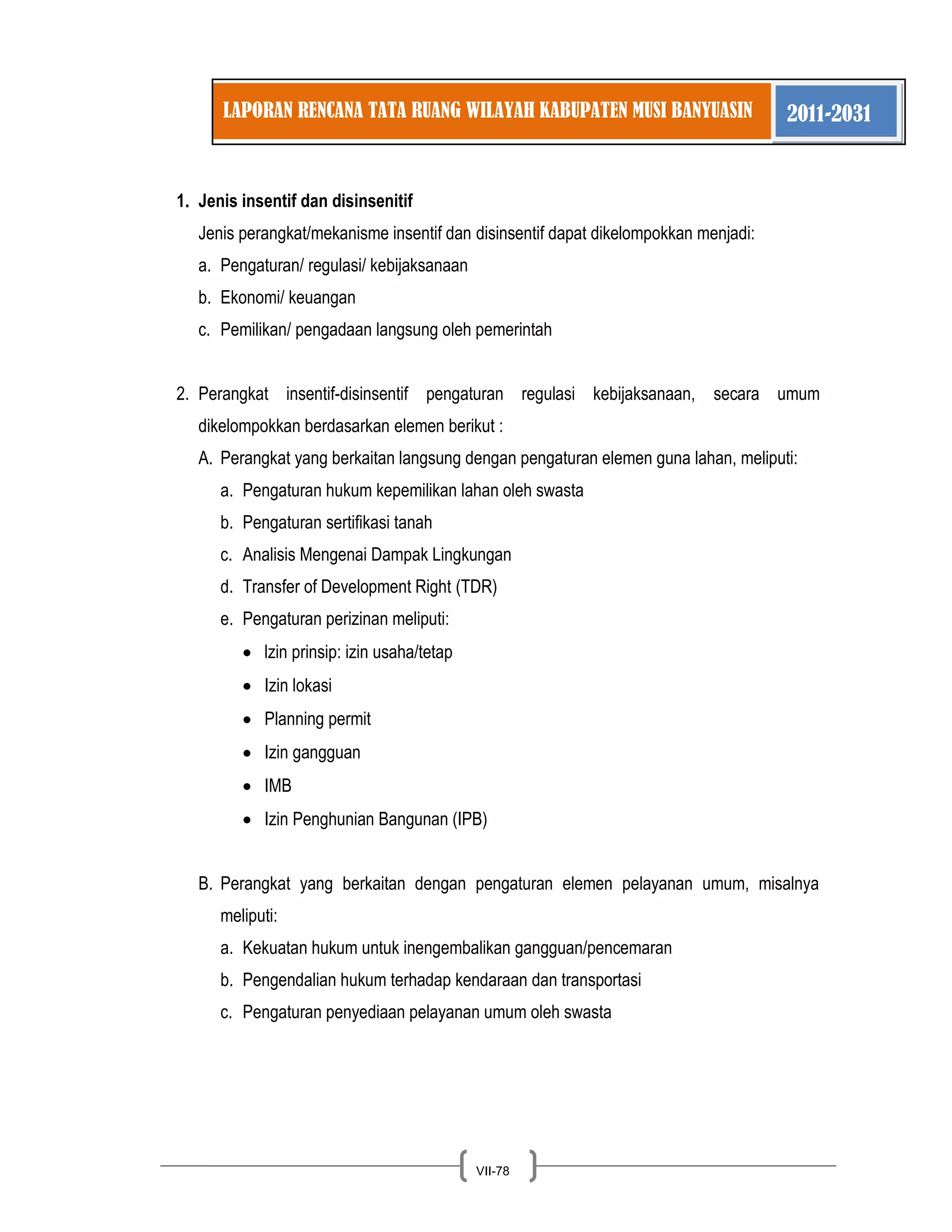 LAPORAN RENCANA TATA RUANG WILAYAH KABUPATEN MUSI BANYUASIN 2011-2031 
VII-78 
1. Jenis insentif dan disinsenitif 
Jenis perangkat/mekanisme insentif dan disinsentif dapat dikelompokkan menjadi: a. Pengaturan/ regulasi/ kebijaksanaan b. Ekonomi/ keuangan c. Pemilikan/ pengadaan langsung oleh pemerintah 
2. Perangkat insentif-disinsentif pengaturan regulasi kebijaksanaan, secara umum dikelompokkan berdasarkan elemen berikut : 
A. Perangkat yang berkaitan langsung dengan pengaturan elemen guna lahan, meliputi: 
a. Pengaturan hukum kepemilikan lahan oleh swasta b. Pengaturan sertifikasi tanah c. Analisis Mengenai Dampak Lingkungan d. Transfer of Development Right (TDR) e. Pengaturan perizinan meliputi: lzin prinsip: izin usaha/tetap Izin lokasi Planning permit Izin gangguan IMB Izin Penghunian Bangunan (IPB) 
B. Perangkat yang berkaitan dengan pengaturan elemen pelayanan umum, misalnya meliputi: 
a. Kekuatan hukum untuk inengembalikan gangguan/pencemaran b. Pengendalian hukum terhadap kendaraan dan transportasi c. Pengaturan penyediaan pelayanan umum oleh swasta  
