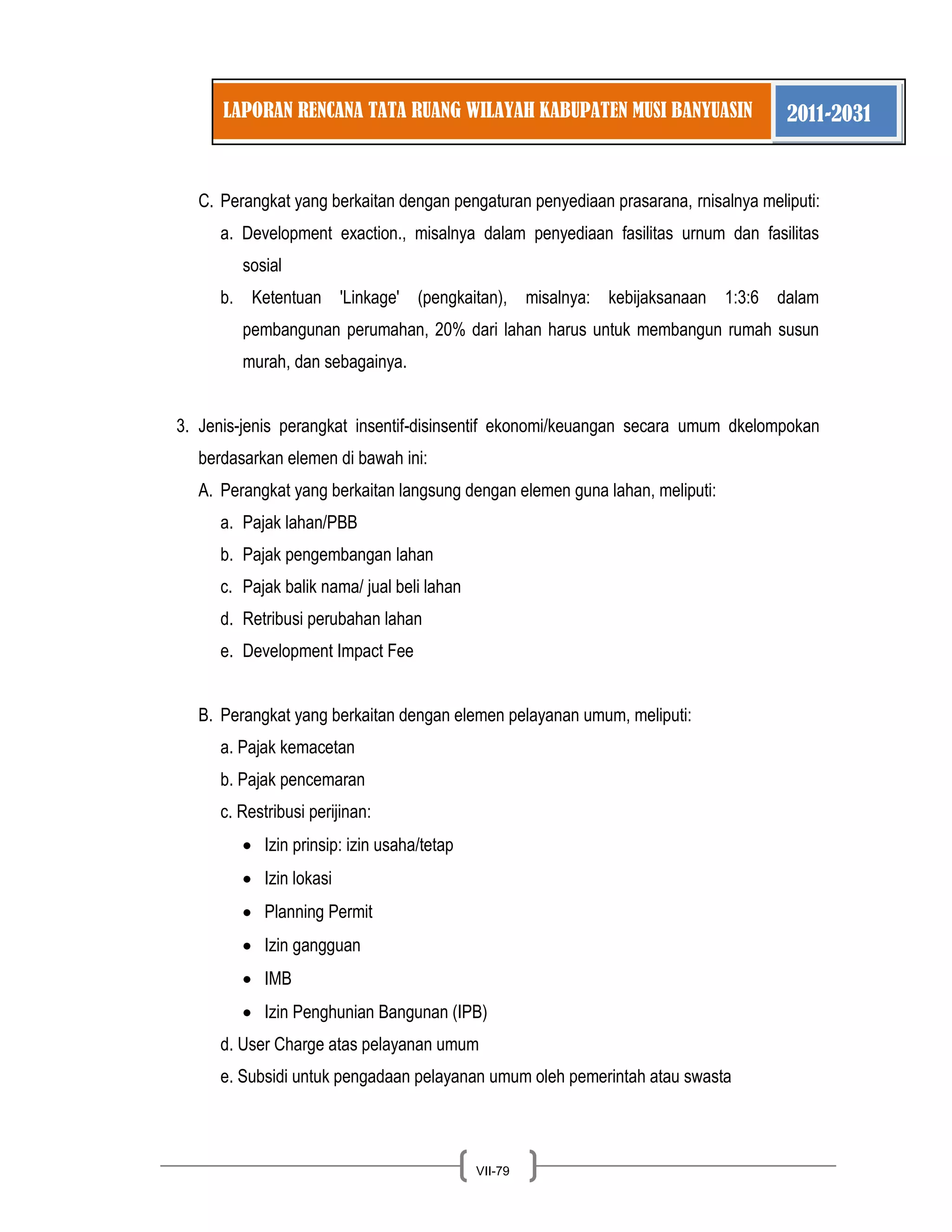 LAPORAN RENCANA TATA RUANG WILAYAH KABUPATEN MUSI BANYUASIN 2011-2031 
VII-79 
C. Perangkat yang berkaitan dengan pengaturan penyediaan prasarana, rnisalnya meliputi: 
a. Development exaction., misalnya dalam penyediaan fasilitas urnum dan fasilitas sosial b. Ketentuan 'Linkage' (pengkaitan), misalnya: kebijaksanaan 1:3:6 dalam pembangunan perumahan, 20% dari lahan harus untuk membangun rumah susun murah, dan sebagainya. 
3. Jenis-jenis perangkat insentif-disinsentif ekonomi/keuangan secara umum dkelompokan berdasarkan elemen di bawah ini: 
A. Perangkat yang berkaitan langsung dengan elemen guna lahan, meliputi: 
a. Pajak lahan/PBB b. Pajak pengembangan lahan c. Pajak balik nama/ jual beli lahan d. Retribusi perubahan lahan e. Development Impact Fee 
B. Perangkat yang berkaitan dengan elemen pelayanan umum, meliputi: 
a. Pajak kemacetan b. Pajak pencemaran c. Restribusi perijinan: Izin prinsip: izin usaha/tetap Izin lokasi Planning Permit Izin gangguan IMB Izin Penghunian Bangunan (IPB) 
d. User Charge atas pelayanan umum e. Subsidi untuk pengadaan pelayanan umum oleh pemerintah atau swasta  