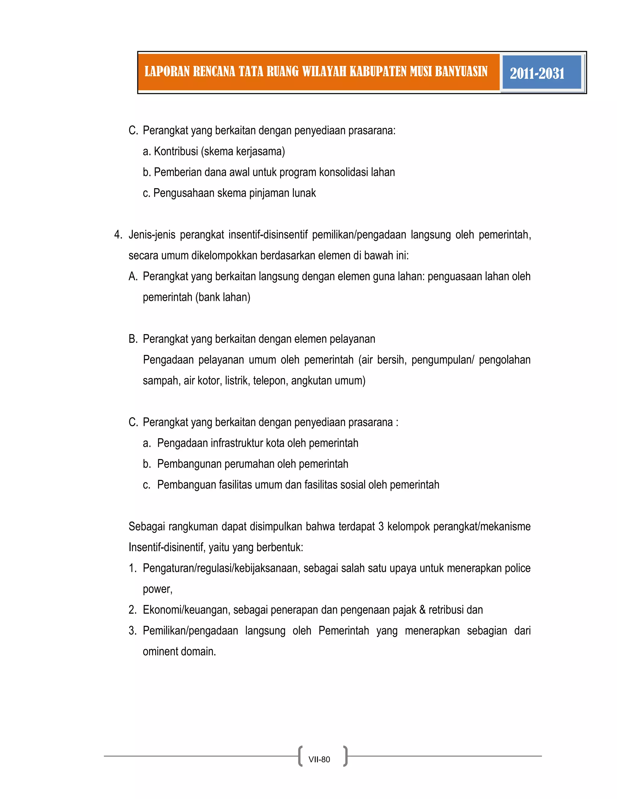LAPORAN RENCANA TATA RUANG WILAYAH KABUPATEN MUSI BANYUASIN 2011-2031 
VII-80 
C. Perangkat yang berkaitan dengan penyediaan prasarana: 
a. Kontribusi (skema kerjasama) b. Pemberian dana awal untuk program konsolidasi lahan c. Pengusahaan skema pinjaman lunak 
4. Jenis-jenis perangkat insentif-disinsentif pemilikan/pengadaan langsung oleh pemerintah, secara umum dikelompokkan berdasarkan elemen di bawah ini: 
A. Perangkat yang berkaitan langsung dengan elemen guna lahan: penguasaan lahan oleh pemerintah (bank lahan) 
B. Perangkat yang berkaitan dengan elemen pelayanan 
Pengadaan pelayanan umum oleh pemerintah (air bersih, pengumpulan/ pengolahan sampah, air kotor, listrik, telepon, angkutan umum) 
C. Perangkat yang berkaitan dengan penyediaan prasarana : 
a. Pengadaan infrastruktur kota oleh pemerintah b. Pembangunan perumahan oleh pemerintah c. Pembanguan fasilitas umum dan fasilitas sosial oleh pemerintah Sebagai rangkuman dapat disimpulkan bahwa terdapat 3 kelompok perangkat/mekanisme Insentif-disinentif, yaitu yang berbentuk: 
1. Pengaturan/regulasi/kebijaksanaan, sebagai salah satu upaya untuk menerapkan police power, 
2. Ekonomi/keuangan, sebagai penerapan dan pengenaan pajak & retribusi dan 
3. Pemilikan/pengadaan langsung oleh Pemerintah yang menerapkan sebagian dari ominent domain. 
 