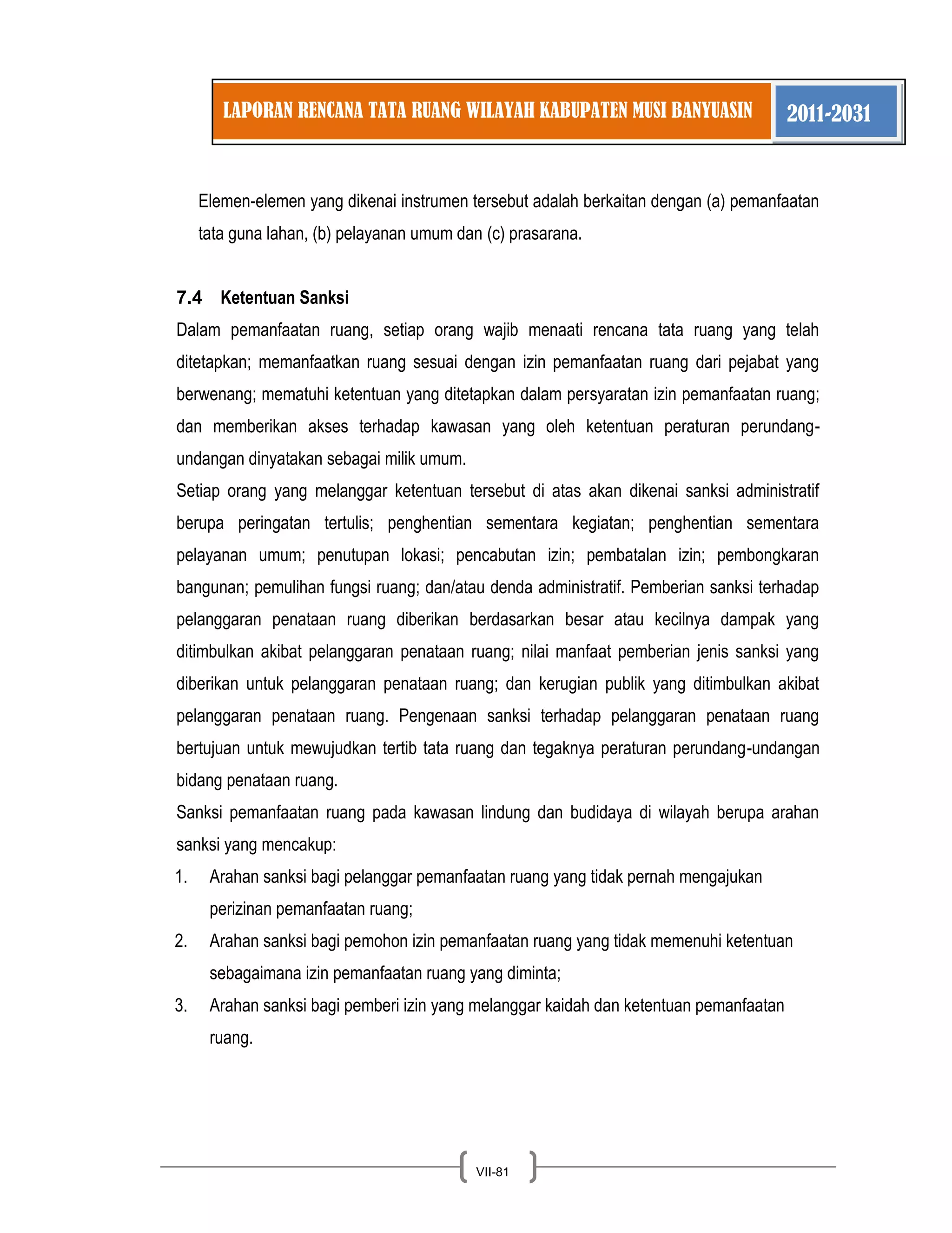 LAPORAN RENCANA TATA RUANG WILAYAH KABUPATEN MUSI BANYUASIN 2011-2031 
VII-81 
Elemen-elemen yang dikenai instrumen tersebut adalah berkaitan dengan (a) pemanfaatan tata guna lahan, (b) pelayanan umum dan (c) prasarana. 
7.4 Ketentuan Sanksi 
Dalam pemanfaatan ruang, setiap orang wajib menaati rencana tata ruang yang telah ditetapkan; memanfaatkan ruang sesuai dengan izin pemanfaatan ruang dari pejabat yang berwenang; mematuhi ketentuan yang ditetapkan dalam persyaratan izin pemanfaatan ruang; dan memberikan akses terhadap kawasan yang oleh ketentuan peraturan perundang- undangan dinyatakan sebagai milik umum. Setiap orang yang melanggar ketentuan tersebut di atas akan dikenai sanksi administratif berupa peringatan tertulis; penghentian sementara kegiatan; penghentian sementara pelayanan umum; penutupan lokasi; pencabutan izin; pembatalan izin; pembongkaran bangunan; pemulihan fungsi ruang; dan/atau denda administratif. Pemberian sanksi terhadap pelanggaran penataan ruang diberikan berdasarkan besar atau kecilnya dampak yang ditimbulkan akibat pelanggaran penataan ruang; nilai manfaat pemberian jenis sanksi yang diberikan untuk pelanggaran penataan ruang; dan kerugian publik yang ditimbulkan akibat pelanggaran penataan ruang. Pengenaan sanksi terhadap pelanggaran penataan ruang bertujuan untuk mewujudkan tertib tata ruang dan tegaknya peraturan perundang-undangan bidang penataan ruang. Sanksi pemanfaatan ruang pada kawasan lindung dan budidaya di wilayah berupa arahan sanksi yang mencakup: 
1. Arahan sanksi bagi pelanggar pemanfaatan ruang yang tidak pernah mengajukan perizinan pemanfaatan ruang; 
2. Arahan sanksi bagi pemohon izin pemanfaatan ruang yang tidak memenuhi ketentuan sebagaimana izin pemanfaatan ruang yang diminta; 
3. Arahan sanksi bagi pemberi izin yang melanggar kaidah dan ketentuan pemanfaatan ruang. 
 