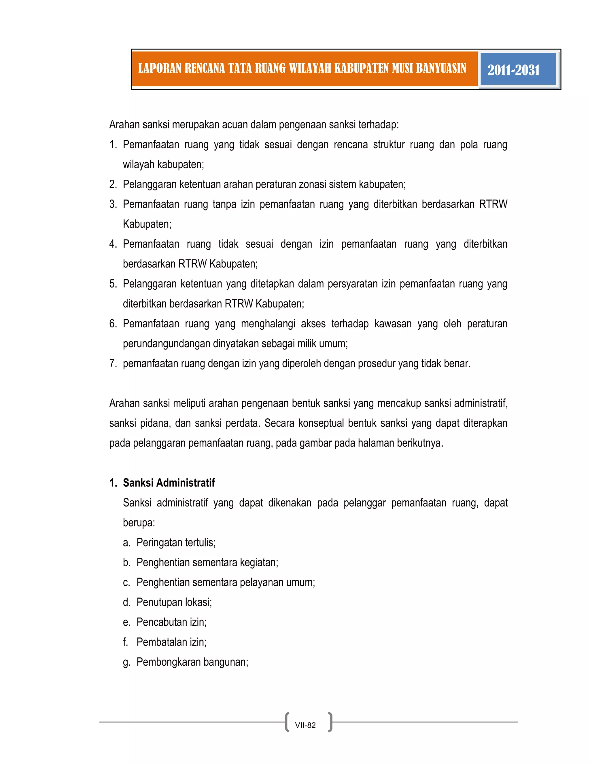 LAPORAN RENCANA TATA RUANG WILAYAH KABUPATEN MUSI BANYUASIN 2011-2031 
VII-82 
Arahan sanksi merupakan acuan dalam pengenaan sanksi terhadap: 
1. Pemanfaatan ruang yang tidak sesuai dengan rencana struktur ruang dan pola ruang wilayah kabupaten; 
2. Pelanggaran ketentuan arahan peraturan zonasi sistem kabupaten; 
3. Pemanfaatan ruang tanpa izin pemanfaatan ruang yang diterbitkan berdasarkan RTRW Kabupaten; 
4. Pemanfaatan ruang tidak sesuai dengan izin pemanfaatan ruang yang diterbitkan berdasarkan RTRW Kabupaten; 
5. Pelanggaran ketentuan yang ditetapkan dalam persyaratan izin pemanfaatan ruang yang diterbitkan berdasarkan RTRW Kabupaten; 
6. Pemanfataan ruang yang menghalangi akses terhadap kawasan yang oleh peraturan perundangundangan dinyatakan sebagai milik umum; 
7. pemanfaatan ruang dengan izin yang diperoleh dengan prosedur yang tidak benar. 
Arahan sanksi meliputi arahan pengenaan bentuk sanksi yang mencakup sanksi administratif, sanksi pidana, dan sanksi perdata. Secara konseptual bentuk sanksi yang dapat diterapkan pada pelanggaran pemanfaatan ruang, pada gambar pada halaman berikutnya. 
1. Sanksi Administratif 
Sanksi administratif yang dapat dikenakan pada pelanggar pemanfaatan ruang, dapat berupa: 
a. Peringatan tertulis; 
b. Penghentian sementara kegiatan; 
c. Penghentian sementara pelayanan umum; 
d. Penutupan lokasi; 
e. Pencabutan izin; 
f. Pembatalan izin; 
g. Pembongkaran bangunan;  