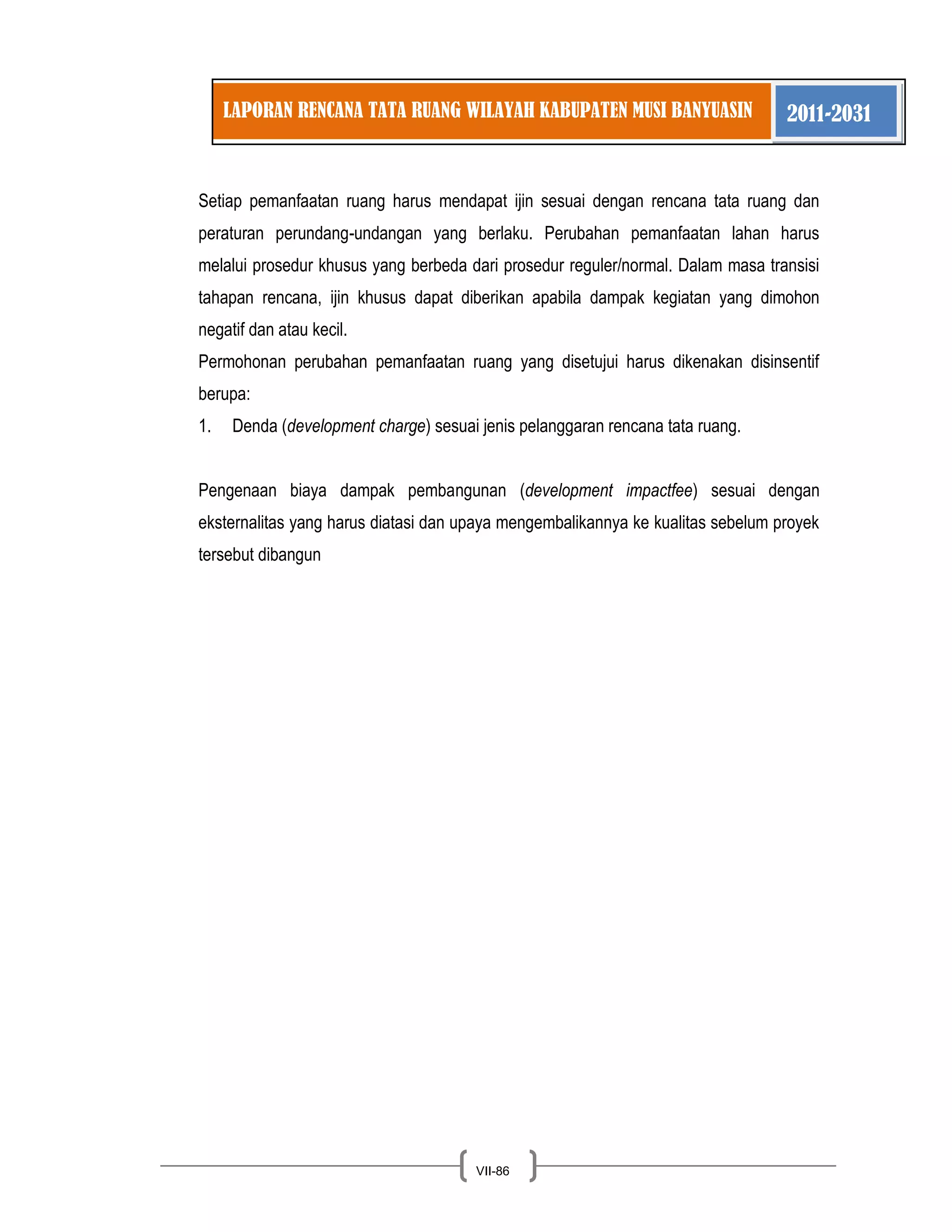 LAPORAN RENCANA TATA RUANG WILAYAH KABUPATEN MUSI BANYUASIN 2011-2031 
VII-86 
Setiap pemanfaatan ruang harus mendapat ijin sesuai dengan rencana tata ruang dan peraturan perundang-undangan yang berlaku. Perubahan pemanfaatan lahan harus melalui prosedur khusus yang berbeda dari prosedur reguler/normal. Dalam masa transisi tahapan rencana, ijin khusus dapat diberikan apabila dampak kegiatan yang dimohon negatif dan atau kecil. Permohonan perubahan pemanfaatan ruang yang disetujui harus dikenakan disinsentif berupa: 
1. Denda (development charge) sesuai jenis pelanggaran rencana tata ruang. 
Pengenaan biaya dampak pembangunan (development impactfee) sesuai dengan eksternalitas yang harus diatasi dan upaya mengembalikannya ke kualitas sebelum proyek tersebut dibangun 