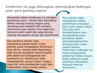 Perwakilan dalam Konferensi ini setingkat
pertemuan antar menteri dan diharapkan
bahwa masing-masing negara yang
diundang akan diwakili oleh perdana
menterinya atau menteri luar negerinya,
bersama wakil-wakil lain yang masing-
masing merupakan utusan dari pemerintah
Para menteri ingin
menegaskan bahwa
penerimaan undangan
oleh suatu negara sekali-
kali tidak akan
mengakibatkan atau
mengandung suatu
perubahan dalam
penandatanganannya
tentang status suatu
negara lainnya.
Penerimaan undangan itu
hanya mengandung
pengertian bahwa negara
yang undang itu pada
umumnya menyetujui
maksud-maksud
konferensi .
Para perdana menteri ingin
menyatakan bahwa dalam usaha
mereka untuk mengadakan Konferensi
Asia-Afrika, mereka tidak digerakkan
oleh sesuatu keinginan untuk berpilih-
pilih dalam hal keanggotaan dari
konferensi ini. Mereka pun tidak
menginginkan supaya negara-negara
yang ikut serta membentuk suatu blok
kedaerahan untuk mereka sendiri.
 