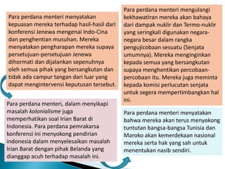 Para perdana menteri menyatakan
kepuasan mereka terhadap hasil-hasil dari
konferensi Jenewa mengenai Indo-Cina
dan penghentian musuhan. Mereka
menyatakan pengharapan mereka supaya
persetujuan-persetujuan Jenewa
dihormati dan dijalankan sepenuhnya
oleh semua pihak yang bersangkutan dan
tidak ada campur tangan dari luar yang
dapat mengintervensi keputusan tersebut.
Para perdana menteri, dalam menyikapi
masalah kolonialisme juga
memperhatikan soal Irian Barat di
Indonesia. Para perdana pemrakarsa
konferensi ini menyokong pendirian
indonesia dalam menyelesaikan masalah
Irian Barat dengan pihak Belanda yang
dianggap acuh terhadap masalah ini.
Para perdana menteri menyatakan
bahwa mereka akan terus menyokong
tuntutan bangsa-bangsa Tunisia dan
Maroko akan kemerdekaan nasional
mereka serta hak yang sah untuk
menentukan nasib sendiri.
Para perdana menteri mengulangi
kekhawatiran mereka akan bahaya
dari dampak nuklir dan Termo-nuklir
yang seringkali digunakan negara-
negara besar dalam rangka
pengujicobaan sesuatu (Senjata
umumnya). Mereka menginginkan
kepada semua yang bersangkutan
supaya menghentikan percobaan-
percobaan itu. Mereka juga meminta
kepada komisi perlucutan senjata
untuk segera mempertimbangkan hal
ini.
 
