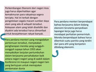 Perkembangan Ekonomi dari negeri Asia
juga harus diperhatikan agar
kemakmuran para rakyatnya segera
tercipta. Hal ini terkait dengan
pengelolaan segala macam sumber daya
alam yang ada di wilayah tersebut.
Kekayaan alam yang telah diselidiki dan
diyakini ada tersebut harus dimanfaat
untuk kesejahteraan rakyat banyak.
Para perdana menteri berpendapat
bahwa kerjasama dalam bidang
ekonomi terutama penyediaan
lapangan kerja juga harus
mendapat perhatian pemerintah.
Mereka berpendapat bahwa harus
dibentuk suatu panitia yang terdiri
dari para ahli yang kompeten
dibidang ekonomi.
Para perdana menteri yang mengadakan
pertemuan tersebut, menyatakan
pengharapan mereka yang sungguh-
sungguh supaya tahun 1955 akan
menyaksikan lanjutan pertumbuhan
dalam kerjasama persahabatan baik
antara negeri-negeri yang di wakili dalam
Konferensi ini maupun negeri-negeri lain
yang bertujuan untuk memajukan
perdamaian dunia
 