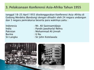 tanggal 18-25 April 1955 diselenggarakan Konferensi Asia-Afrika di
Gedung Merdeka (Bandung) dengan dihadiri oleh 24 negara undangan
dan 5 negara pemrakarsa beserta para wakilnya yaitu :
Indonesia : Mr. Ali Sastroamidjojo
India : Pandit Jawaharlal Nehru
Pakistan : Mohammad Ali Jinnah
Burma : U Nu
Sri Langka : Sir John Kotelawala
 