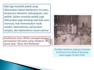 Ada tiga masalah pokok yang
dibicarakan dalam konferensi ini yaitu,
kerjasama ekonomi, kebudayaan, dan
politik. Dalam masalah politik juga
dibicarakan juga tentang soal hak asasi
manusia, hak menentukan nasib
sendiri, kolonialisme, perlucutan
senjata, dan koeleistensi secara damai
Konferensi Asia-Afrika mengemukakan
pernyataan bersama yang meliputi 10
pasal atau “Dasa Sila Bandung”
Presiden Soekarno sedang membuka
Konferensi Asia Afrika di Bandung
pada tanggal 18 April 1955.
 