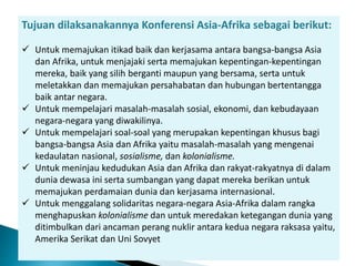 Tujuan dilaksanakannya Konferensi Asia-Afrika sebagai berikut:
 Untuk memajukan itikad baik dan kerjasama antara bangsa-bangsa Asia
dan Afrika, untuk menjajaki serta memajukan kepentingan-kepentingan
mereka, baik yang silih berganti maupun yang bersama, serta untuk
meletakkan dan memajukan persahabatan dan hubungan bertentangga
baik antar negara.
 Untuk mempelajari masalah-masalah sosial, ekonomi, dan kebudayaan
negara-negara yang diwakilinya.
 Untuk mempelajari soal-soal yang merupakan kepentingan khusus bagi
bangsa-bangsa Asia dan Afrika yaitu masalah-masalah yang mengenai
kedaulatan nasional, sosialisme, dan kolonialisme.
 Untuk meninjau kedudukan Asia dan Afrika dan rakyat-rakyatnya di dalam
dunia dewasa ini serta sumbangan yang dapat mereka berikan untuk
memajukan perdamaian dunia dan kerjasama internasional.
 Untuk menggalang solidaritas negara-negara Asia-Afrika dalam rangka
menghapuskan kolonialisme dan untuk meredakan ketegangan dunia yang
ditimbulkan dari ancaman perang nuklir antara kedua negara raksasa yaitu,
Amerika Serikat dan Uni Sovyet
 