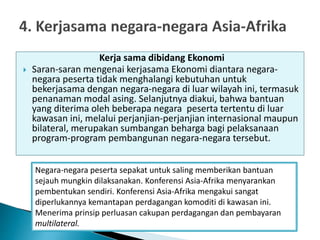 Kerja sama dibidang Ekonomi
 Saran-saran mengenai kerjasama Ekonomi diantara negara-
negara peserta tidak menghalangi kebutuhan untuk
bekerjasama dengan negara-negara di luar wilayah ini, termasuk
penanaman modal asing. Selanjutnya diakui, bahwa bantuan
yang diterima oleh beberapa negara peserta tertentu di luar
kawasan ini, melalui perjanjian-perjanjian internasional maupun
bilateral, merupakan sumbangan beharga bagi pelaksanaan
program-program pembangunan negara-negara tersebut.
Negara-negara peserta sepakat untuk saling memberikan bantuan
sejauh mungkin dilaksanakan. Konferensi Asia-Afrika menyarankan
pembentukan sendiri. Konferensi Asia-Afrika mengakui sangat
diperlukannya kemantapan perdagangan komoditi di kawasan ini.
Menerima prinsip perluasan cakupan perdagangan dan pembayaran
multilateral.
 
