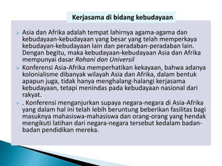  Asia dan Afrika adalah tempat lahirnya agama-agama dan
kebudayaan-kebudayaan yang besar yang telah memperkaya
kebudayan-kebudayaan lain dan peradaban-peradaban lain.
Dengan begitu, maka kebudayaan-kebudayaan Asia dan Afrika
mempunyai dasar Rohani dan Universil
 Konferensi Asia-Afrika memperhatikan kekayaan, bahwa adanya
kolonialisme dibanyak wilayah Asia dan Afrika, dalam bentuk
apapun juga, tidak hanya menghalang-halangi kerjasama
kebudayaan, tetapi menindas pada kebudayaan nasional dari
rakyat.
 . Konferensi menganjurkan supaya negara-negara di Asia-Afrika
yang dalam hal ini telah lebih beruntung beberikan fasilitas bagi
masuknya mahasiswa-mahasiswa dan orang-orang yang hendak
mengikuti latihan dari negara-negara tersebut kedalam badan-
badan pendidikan mereka.
Kerjasama di bidang kebudayaan
 