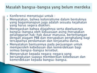  Konferensi menyetujui untuk :
 Menyatakan, bahwa kolonialisme dalam bentuknya
yang bagaimanapun juga adalah sesuatu kejahatan
yang harus segera diakhiri.
 Menegaskan bahwa dijajahnya serta dipeluasnya
bangsa-bangsa oleh kekuasaan asing merupakan
pelanggaran hak-hak dasar manusia, bertentangan
dengan piagam PBB dan merupakan penghalang bagi
tercapainya perdamaian dan kerjasama dunia.
 Menyatakan bantuannya pada perjuangan untuk
memperoleh kebebasan dan kemerdekaan bagi
semua bangsa-bangsa tersebut.
 Menyerukan kepada negara-negara yang
bersangkutan supaya memberikan kebebasan dan
kemerdekaan kepada bangsa-bangsa.
 