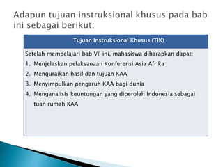 Tujuan Instruksional Khusus (TIK)
Setelah mempelajari bab VII ini, mahasiswa diharapkan dapat:
1. Menjelaskan pelaksanaan Konferensi Asia Afrika
2. Menguraikan hasil dan tujuan KAA
3. Menyimpulkan pengaruh KAA bagi dunia
4. Menganalisis keuntungan yang diperoleh Indonesia sebagai
tuan rumah KAA
 