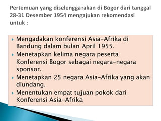  Mengadakan konferensi Asia-Afrika di
Bandung dalam bulan April 1955.
 Menetapkan kelima negara peserta
Konferensi Bogor sebagai negara-negara
sponsor.
 Menetapkan 25 negara Asia-Afrika yang akan
diundang.
 Menentukan empat tujuan pokok dari
Konferensi Asia-Afrika
 