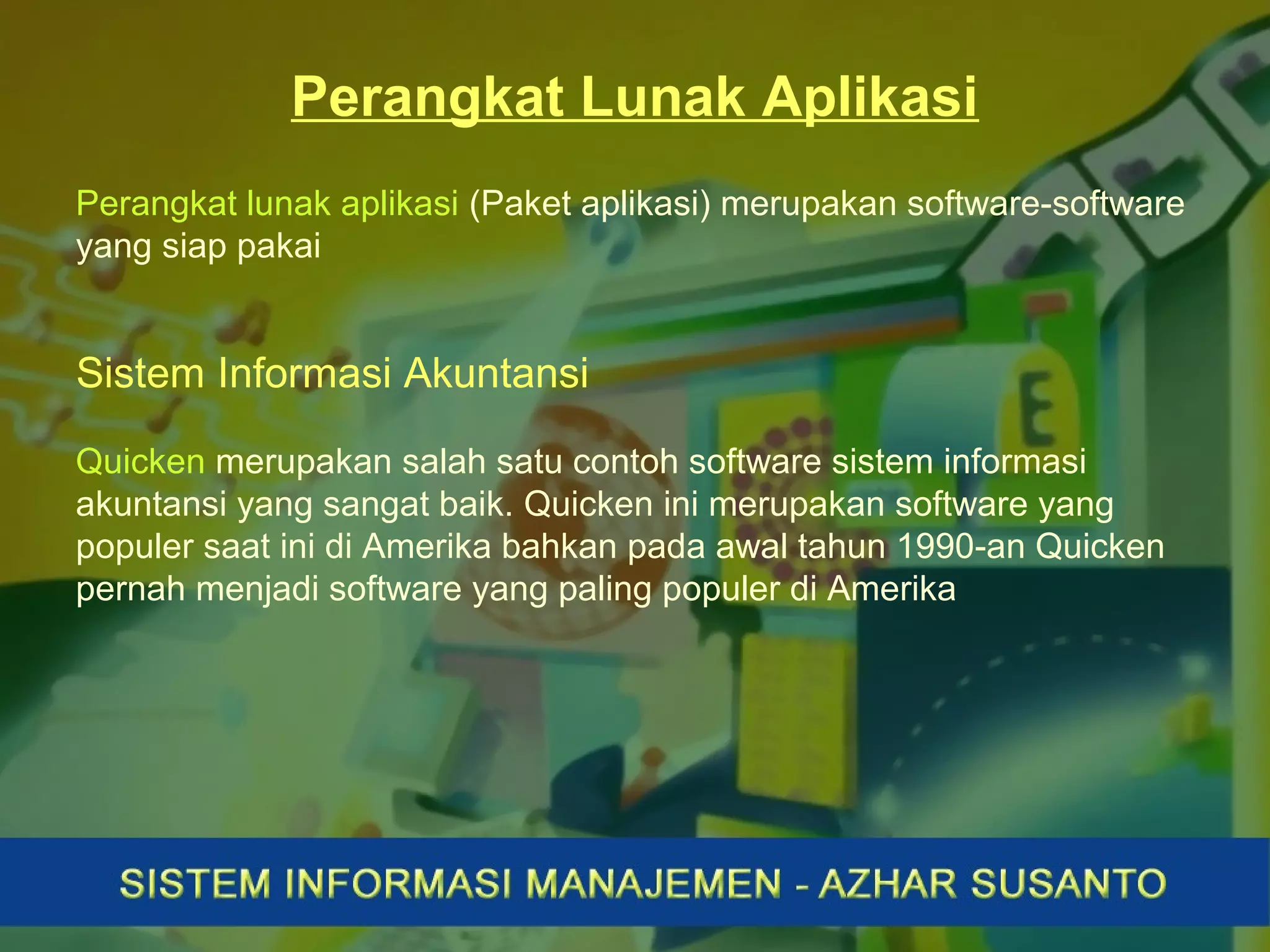 Perangkat Lunak Aplikasi
Perangkat lunak aplikasi (Paket aplikasi) merupakan software-software
yang siap pakai
Sistem Informasi Akuntansi
Quicken merupakan salah satu contoh software sistem informasi
akuntansi yang sangat baik. Quicken ini merupakan software yang
populer saat ini di Amerika bahkan pada awal tahun 1990-an Quicken
pernah menjadi software yang paling populer di Amerika
 