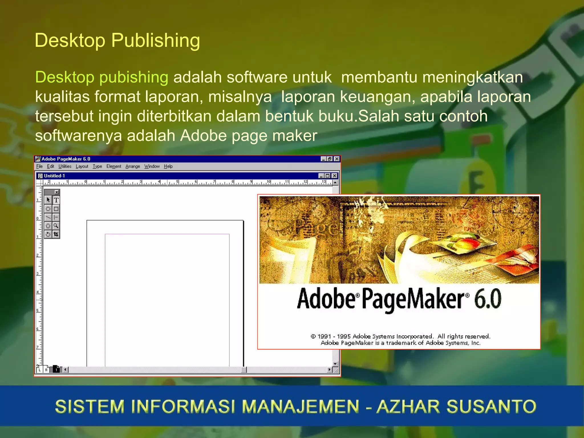 Desktop Publishing
Desktop pubishing adalah software untuk membantu meningkatkan
kualitas format laporan, misalnya laporan keuangan, apabila laporan
tersebut ingin diterbitkan dalam bentuk buku.Salah satu contoh
softwarenya adalah Adobe page maker
 