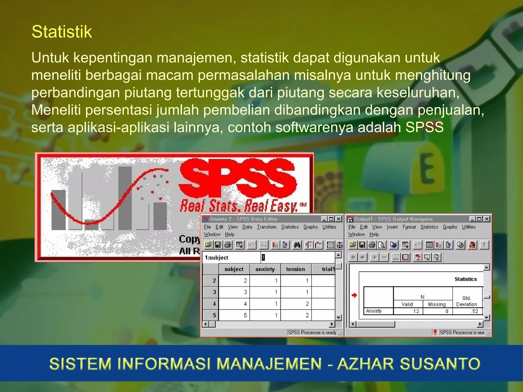 Statistik
Untuk kepentingan manajemen, statistik dapat digunakan untuk
meneliti berbagai macam permasalahan misalnya untuk menghitung
perbandingan piutang tertunggak dari piutang secara keseluruhan,
Meneliti persentasi jumlah pembelian dibandingkan dengan penjualan,
serta aplikasi-aplikasi lainnya, contoh softwarenya adalah SPSS
 