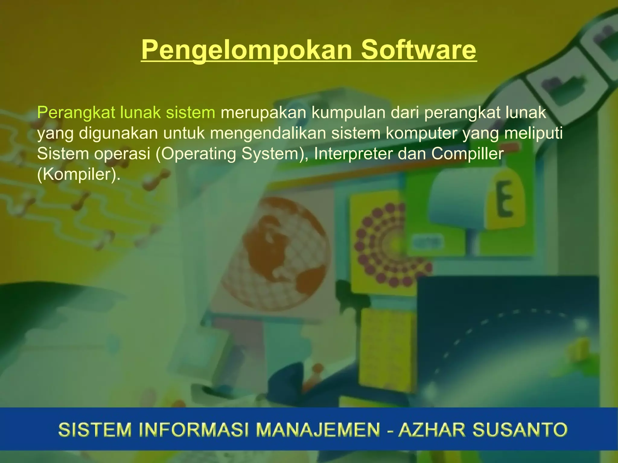Pengelompokan Software
Perangkat lunak sistem merupakan kumpulan dari perangkat lunak
yang digunakan untuk mengendalikan sistem komputer yang meliputi
Sistem operasi (Operating System), Interpreter dan Compiller
(Kompiler).
 