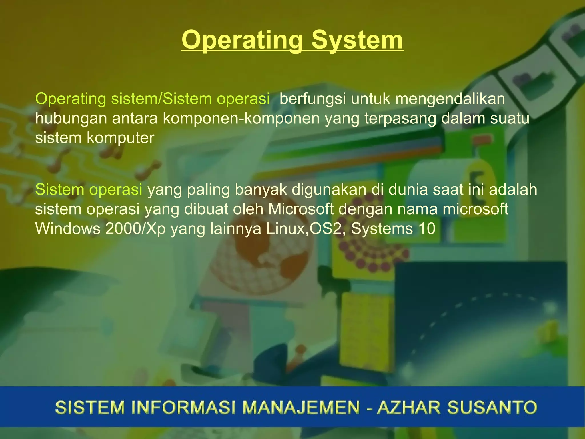 Operating System
Operating sistem/Sistem operasi berfungsi untuk mengendalikan
hubungan antara komponen-komponen yang terpasang dalam suatu
sistem komputer
Sistem operasi yang paling banyak digunakan di dunia saat ini adalah
sistem operasi yang dibuat oleh Microsoft dengan nama microsoft
Windows 2000/Xp yang lainnya Linux,OS2, Systems 10
 