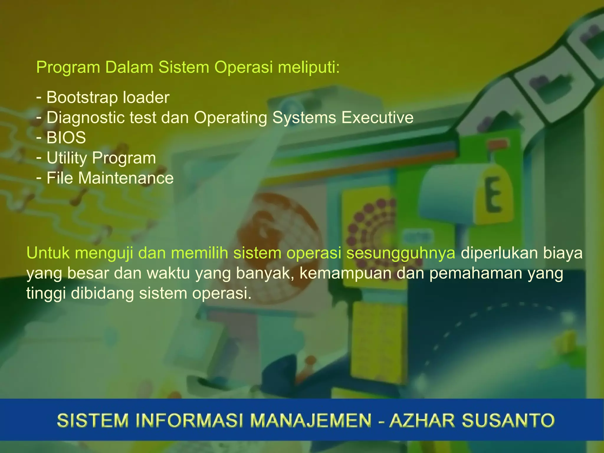 Program Dalam Sistem Operasi meliputi:
- Bootstrap loader
- Diagnostic test dan Operating Systems Executive
- BIOS
- Utility Program
- File Maintenance
Untuk menguji dan memilih sistem operasi sesungguhnya diperlukan biaya
yang besar dan waktu yang banyak, kemampuan dan pemahaman yang
tinggi dibidang sistem operasi.
 