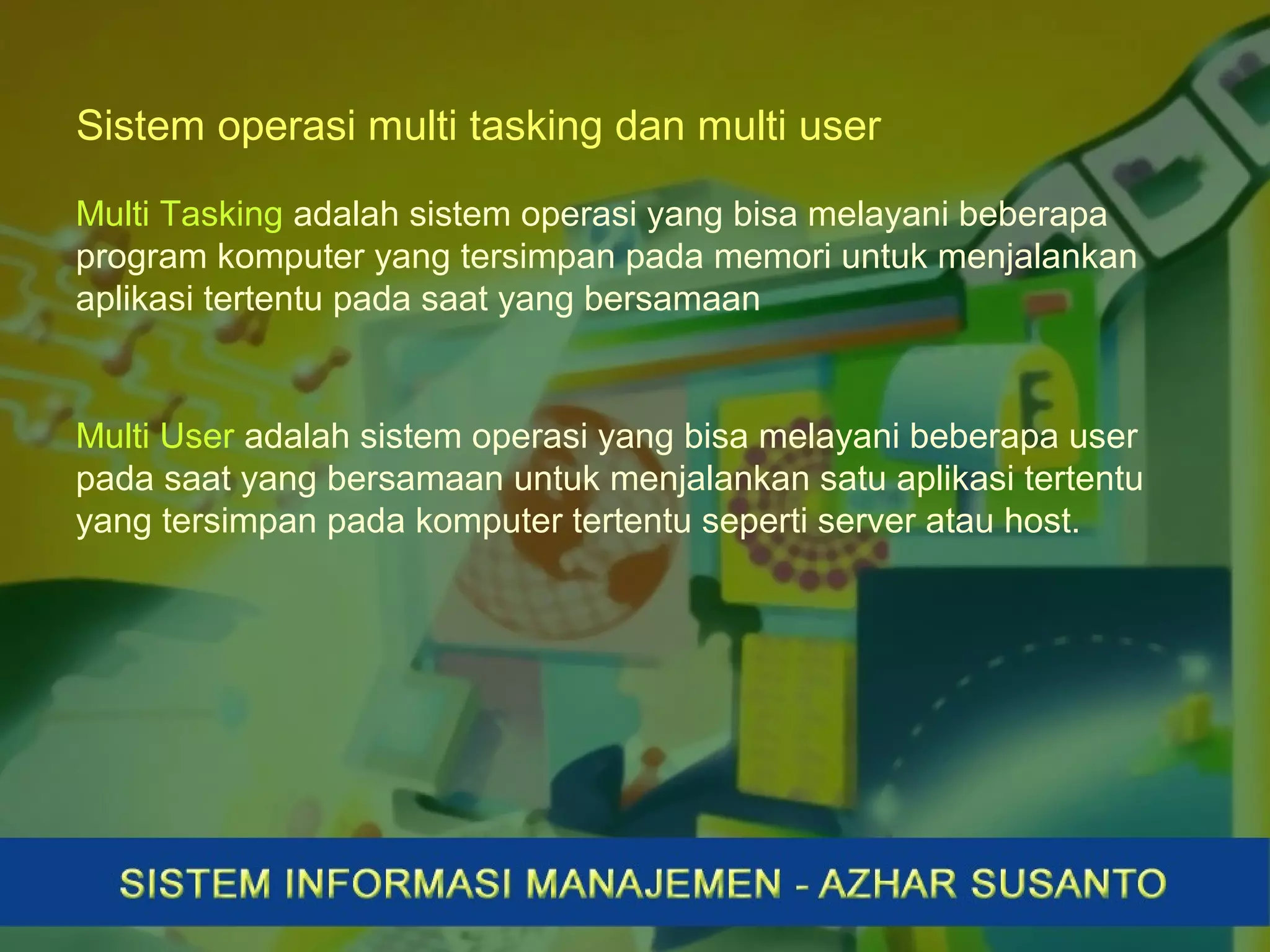 Sistem operasi multi tasking dan multi user
Multi Tasking adalah sistem operasi yang bisa melayani beberapa
program komputer yang tersimpan pada memori untuk menjalankan
aplikasi tertentu pada saat yang bersamaan
Multi User adalah sistem operasi yang bisa melayani beberapa user
pada saat yang bersamaan untuk menjalankan satu aplikasi tertentu
yang tersimpan pada komputer tertentu seperti server atau host.
 