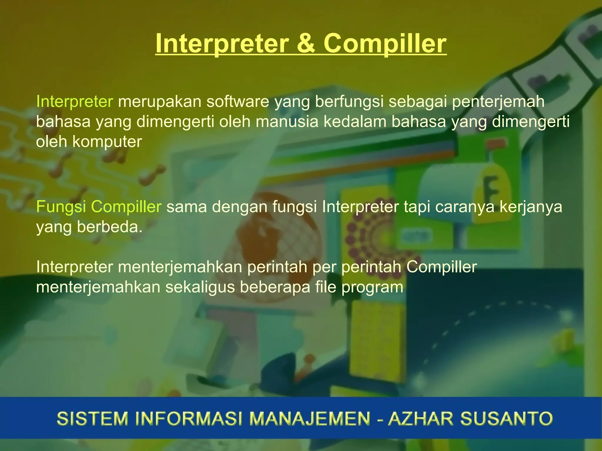 Interpreter & Compiller
Interpreter merupakan software yang berfungsi sebagai penterjemah
bahasa yang dimengerti oleh manusia kedalam bahasa yang dimengerti
oleh komputer
Fungsi Compiller sama dengan fungsi Interpreter tapi caranya kerjanya
yang berbeda.
Interpreter menterjemahkan perintah per perintah Compiller
menterjemahkan sekaligus beberapa file program
 