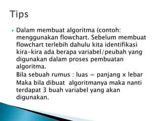    Dalam membuat algoritma (contoh:
    menggunakan flowchart. Sebelum membuat
    flowchart terlebih dahulu kita identifikasi
    kira-kira ada berapa variabel/peubah yang
    digunakan dalam proses pembuatan
    algoritma.
    Bila sebuah rumus : luas = panjang x lebar
    Maka bila dibuat algoritmanya maka nanti
    terdapat 3 buah variabel yang akan
    digunakan.
 