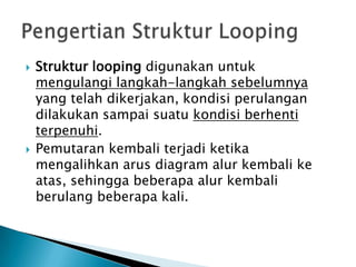    Struktur looping digunakan untuk
    mengulangi langkah-langkah sebelumnya
    yang telah dikerjakan, kondisi perulangan
    dilakukan sampai suatu kondisi berhenti
    terpenuhi.
   Pemutaran kembali terjadi ketika
    mengalihkan arus diagram alur kembali ke
    atas, sehingga beberapa alur kembali
    berulang beberapa kali.
 