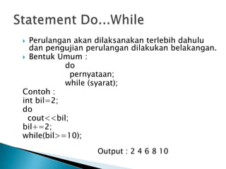 Perulangan akan dilaksanakan terlebih dahulu
  dan pengujian perulangan dilakukan belakangan.
 Bentuk Umum :
           do
             pernyataan;
           while (syarat);
Contoh :
int bil=2;
do
  cout<<bil;
bil+=2;
while(bil>=10);
                  Output : 2 4 6 8 10
 
