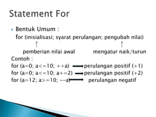    Bentuk Umum :
    for (inisialisasi; syarat perulangan; pengubah nilai)

     pemberian nilai awal           mengatur naik/turun
Contoh :
for (a=0; a<=10; ++a)           perulangan positif (+1)
for (a=0; a<=10; a+=2)          perulangan positif (+2)
for (a=12; a>=10; --a)           perulangan negatif
 